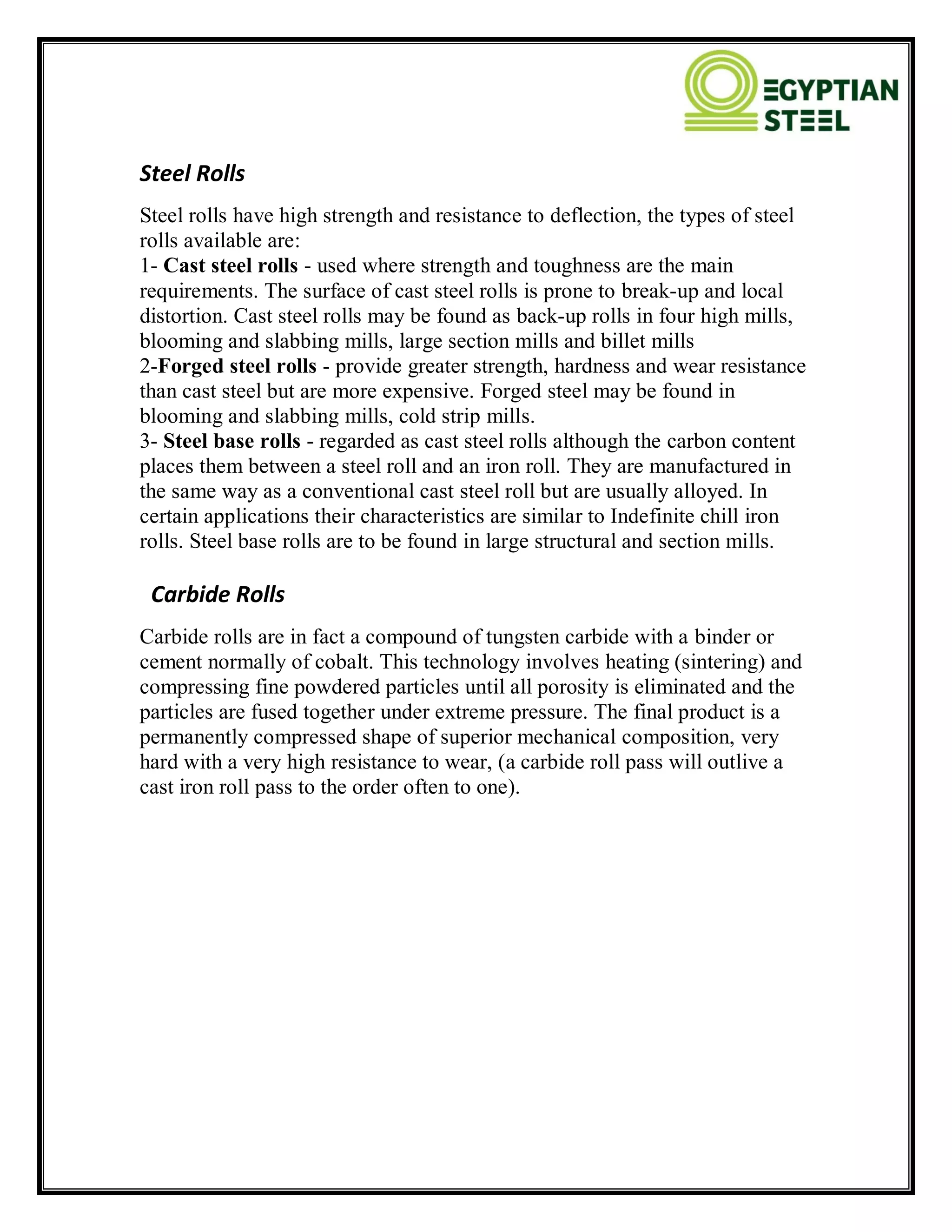 Steel Rolls
Steel rolls have high strength and resistance to deflection, the types of steel
rolls available are:
1- Cast steel rolls - used where strength and toughness are the main
requirements. The surface of cast steel rolls is prone to break-up and local
distortion. Cast steel rolls may be found as back-up rolls in four high mills,
blooming and slabbing mills, large section mills and billet mills
2-Forged steel rolls - provide greater strength, hardness and wear resistance
than cast steel but are more expensive. Forged steel may be found in
blooming and slabbing mills, cold strip mills.
3- Steel base rolls - regarded as cast steel rolls although the carbon content
places them between a steel roll and an iron roll. They are manufactured in
the same way as a conventional cast steel roll but are usually alloyed. In
certain applications their characteristics are similar to Indefinite chill iron
rolls. Steel base rolls are to be found in large structural and section mills.
Carbide Rolls
Carbide rolls are in fact a compound of tungsten carbide with a binder or
cement normally of cobalt. This technology involves heating (sintering) and
compressing fine powdered particles until all porosity is eliminated and the
particles are fused together under extreme pressure. The final product is a
permanently compressed shape of superior mechanical composition, very
hard with a very high resistance to wear, (a carbide roll pass will outlive a
cast iron roll pass to the order often to one).
 
