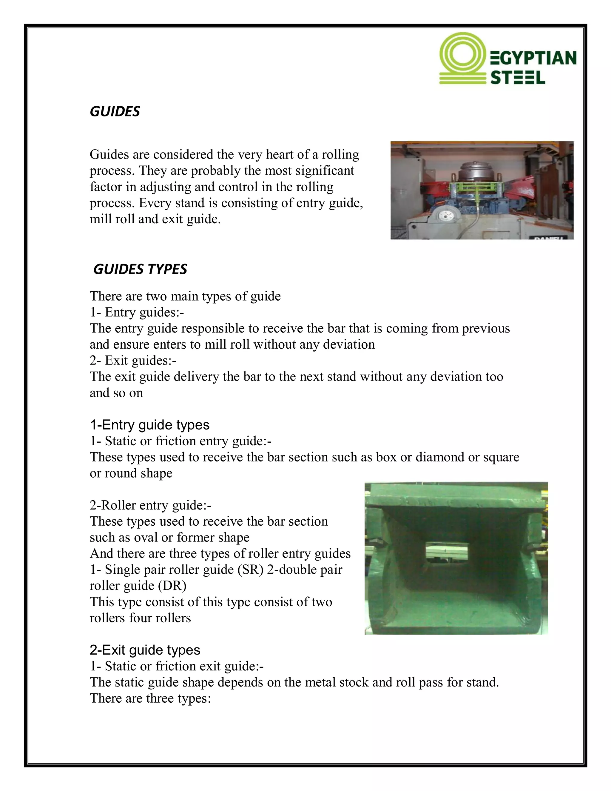 GUIDES
Guides are considered the very heart of a rolling
process. They are probably the most significant
factor in adjusting and control in the rolling
process. Every stand is consisting of entry guide,
mill roll and exit guide.
GUIDES TYPES
There are two main types of guide
1- Entry guides:-
The entry guide responsible to receive the bar that is coming from previous
and ensure enters to mill roll without any deviation
2- Exit guides:-
The exit guide delivery the bar to the next stand without any deviation too
and so on
1-Entry guide types
1- Static or friction entry guide:-
These types used to receive the bar section such as box or diamond or square
or round shape
2-Roller entry guide:-
These types used to receive the bar section
such as oval or former shape
And there are three types of roller entry guides
1- Single pair roller guide (SR) 2-double pair
roller guide (DR)
This type consist of this type consist of two
rollers four rollers
2-Exit guide types
1- Static or friction exit guide:-
The static guide shape depends on the metal stock and roll pass for stand.
There are three types:
 