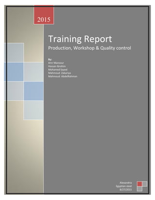 Training Report
Production, Workshop & Quality control
By:
Amr Mansour
Hassan Ibrahim
Mohamed Sayed
Mahmoud Zakariya
Mahmoud AbdelRahman
2015
Alexandria
Egyptian steel
8/27/2015
 