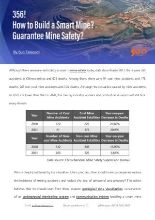 Email: ics@suntelecom.cn Skype: suntelecom.s01 Whatsapp: +86 21 6013 8637
Although there are many technologies used in mine safety today, data show that in 2021, there were 356
accidents in Chinese mines and 503 deaths. Among them, there were 91 coal mine accidents and 178
deaths; 265 non-coal mine accidents and 325 deaths. Although the casualties caused by mine accidents
in 2021 are lower than that in 2020, the mining industry workers and production environment still face
many threats.
We are deeply saddened by the casualties. Life is precious. How should mining companies reduce
the incidence of mining accidents and reduce the loss of personnel and property? The editor
believes that we should start from three aspects: geological data visualization, construction
of an underground monitoring system and communication system, building a smart mine
 