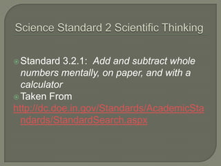 Science Standard 2 Scientific ThinkingStandard 3.2.1:  Add and subtract whole numbers mentally, on paper, and with a calculatorTaken Fromhttp://dc.doe.in.gov/Standards/AcademicStandards/StandardSearch.aspx