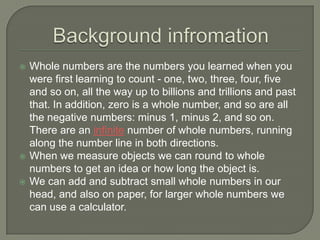 Background infromationWhole numbers are the numbers you learned when you were first learning to count - one, two, three, four, five and so on, all the way up to billions and trillions and past that. In addition, zero is a whole number, and so are all the negative numbers: minus 1, minus 2, and so on. There are an infinite number of whole numbers, running along the number line in both directions.When we measure objects we can round to whole numbers to get an idea or how long the object is.We can add and subtract small whole numbers in our head, and also on paper, for larger whole numbers we can use a calculator.