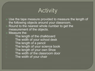 ActivityUse the tape measure provided to measure the length of the following objects around your classroom.Round to the nearest whole number to get the measurement of the objects.Measure the:	The length of the chalkboard
