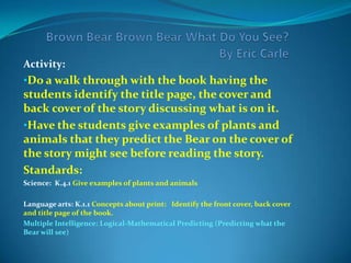 Brown Bear Brown Bear What Do You See? By Eric CarleActivity:Do a walk through with the book having the students identify the title page, the cover and back cover of the story discussing what is on it.