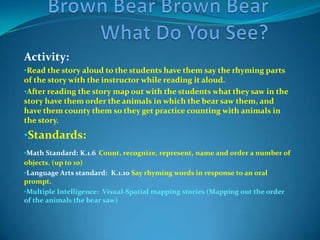Have the students give examples of plants and animals that they predict the Bear on the cover of the story might see before reading the story.Standards:Science:  K.4.1 Give examples of plants and animalsLanguage arts: K.1.1 Concepts about print:   Identify the front cover, back cover and title page of the book.Multiple Intelligence: Logical-Mathematical Predicting (Predicting what the Bear will see)