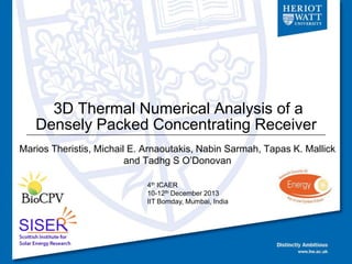 3D Thermal Numerical Analysis of a
Densely Packed Concentrating Receiver
Marios Theristis, Michail E. Arnaoutakis, Nabin Sarmah, Tapas K. Mallick
and Tadhg S O’Donovan
4th ICAER
10-12th December 2013
IIT Bomday, Mumbai, India

 