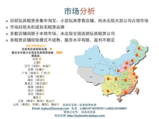 市场分析
淘宝⺴⽹网粗略统计：
⺫⽬目前有玩具租赁店铺：41
最近半年累计全淘宝玩具租赁销量：5459
覆盖省：
北京 12
上海5
辽宁（沈阳1、本溪1）
吉林（⻓长春2）
⼲⼴广东（深圳 2、⼲⼴广州 2）
云南 （昆明1）
湖北 （武汉1）
⿊黑⻰龙江 （哈尔滨2）
陕⻄西（⻄西安1）
四川（成都1）
河北（邢台1）
重庆 2
江苏 （南京1、常州1、昆⼭山1）
⼭山东 （⻘青岛3、济南1、潍坊1、烟台1）
⺫⽬目前玩具租赁多集中淘宝、⼩小型玩具零售店铺，尚未出现⼤大型公司占领市场
市场⺫⽬目前未形成知名租赁品牌
多数店铺局限于本地市场，未出现全国连锁玩具租赁公司
各租赁店铺经验模式不成熟，服务⽔水平有限，盈利不稳定
玩具百宝箱 - 玩具租赁电商
Email: toybox@foxmail.com 电话：(+86)14715378701/ (+852) 53169801
微信公众号： 玩具百宝箱
淘宝店铺: http://toyboxhk.taobao.com
 