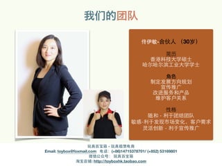 我们的团队
佟伊敏-合伙⼈人 （30岁）
简历
⾹香港科技⼤大学硕⼠士
哈尔哈尔滨⼯工业⼤大学学⼠士
⾓角⾊色
制定发展⽅方向规划
宣传推⼲⼴广
改进服务和产品
维护客户关系
性格
随和 - 利于团结团队
敏感-利于发现市场变化，客户需求
灵活创新 - 利于宣传推⼲⼴广
玩具百宝箱 - 玩具租赁电商
Email: toybox@foxmail.com 电话：(+86)14715378701/ (+852) 53169801
微信公众号： 玩具百宝箱
淘宝店铺: http://toyboxhk.taobao.com
 