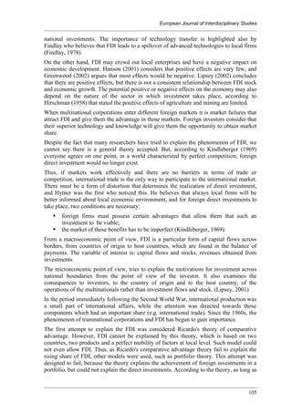 European Journal of Interdisciplinary Studies
105
national investments. The importance of technology transfer is highlighted also by
Findlay who believes that FDI leads to a spillover of advanced technologies to local firms
(Findlay, 1978).
On the other hand, FDI may crowd out local enterprises and have a negative impact on
economic development. Hanson (2001) considers that positive effects are very few, and
Greenwood (2002) argues that most effects would be negative. Lipsey (2002) concludes
that there are positive effects, but there is not a consistent relationship between FDI stock
and economic growth. The potential positive or negative effects on the economy may also
depend on the nature of the sector in which investment takes place, according to
Hirschman (1958) that stated the positive effects of agriculture and mining are limited.
When multinational corporations enter different foreign markets it is market failures that
attract FDI and give them the advantage in those markets. Foreign investors consider that
their superior technology and knowledge will give them the opportunity to obtain market
share.
Despite the fact that many researchers have tried to explain the phenomenon of FDI, we
cannot say there is a general theory accepted. But, according to Kindleberger (1969)
everyone agrees on one point, in a world characterized by perfect competition, foreign
direct investment would no longer exist.
Thus, if markets work effectively and there are no barriers in terms of trade or
competition, international trade is the only way to participate to the international market.
There must be a form of distortion that determines the realization of direct investment,
and Hymer was the first who noticed this. He believes that always local firms will be
better informed about local economic environment, and for foreign direct investments to
take place, two conditions are necessary:
 foreign firms must possess certain advantages that allow them that such an
investment to be viable;
 the market of these benefits has to be imperfect (Kindleberger, 1969).
From a macroeconomic point of view, FDI is a particular form of capital flows across
borders, from countries of origin to host countries, which are found in the balance of
payments. The variable of interest is: capital flows and stocks, revenues obtained from
investments.
The microeconomic point of view, tries to explain the motivations for investment across
national boundaries from the point of view of the investor. It also examines the
consequences to investors, to the country of origin and to the host country, of the
operations of the multinationals rather than investment flows and stock. (Lipsey, 2001)
In the period immediately following the Second World War, international production was
a small part of international affairs, while the attention was directed towards those
components which had an important share (e.g. international trade). Since the 1960s, the
phenomenon of transnational corporations and FDI has begun to gain importance.
The first attempt to explain the FDI was considered Ricardo's theory of comparative
advantage. However, FDI cannot be explained by this theory, which is based on two
countries, two products and a perfect mobility of factors at local level. Such model could
not even allow FDI. Thus, as Ricardo's comparative advantage theory fail to explain the
rising share of FDI, other models were used, such as portfolio theory. This attempt was
designed to fail, because the theory explains the achievement of foreign investments in a
portfolio, but could not explain the direct investments. According to the theory, as long as
 