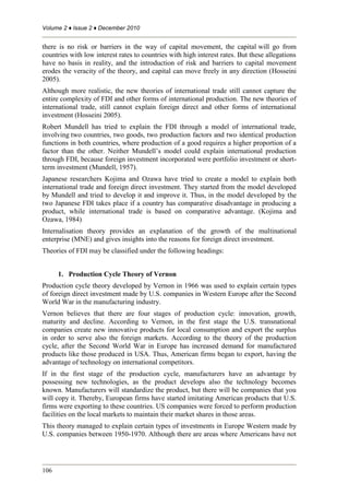Volume 2 ♦ Issue 2 ♦ December 2010
106
there is no risk or barriers in the way of capital movement, the capital will go from
countries with low interest rates to countries with high interest rates. But these allegations
have no basis in reality, and the introduction of risk and barriers to capital movement
erodes the veracity of the theory, and capital can move freely in any direction (Hosseini
2005).
Although more realistic, the new theories of international trade still cannot capture the
entire complexity of FDI and other forms of international production. The new theories of
international trade, still cannot explain foreign direct and other forms of international
investment (Hosseini 2005).
Robert Mundell has tried to explain the FDI through a model of international trade,
involving two countries, two goods, two production factors and two identical production
functions in both countries, where production of a good requires a higher proportion of a
factor than the other. Neither Mundell’s model could explain international production
through FDI, because foreign investment incorporated were portfolio investment or short-
term investment (Mundell, 1957).
Japanese researchers Kojima and Ozawa have tried to create a model to explain both
international trade and foreign direct investment. They started from the model developed
by Mundell and tried to develop it and improve it. Thus, in the model developed by the
two Japanese FDI takes place if a country has comparative disadvantage in producing a
product, while international trade is based on comparative advantage. (Kojima and
Ozawa, 1984).
Internalisation theory provides an explanation of the growth of the multinational
enterprise (MNE) and gives insights into the reasons for foreign direct investment.
Theories of FDI may be classified under the following headings:
1. Production Cycle Theory of Vernon
Production cycle theory developed by Vernon in 1966 was used to explain certain types
of foreign direct investment made by U.S. companies in Western Europe after the Second
World War in the manufacturing industry.
Vernon believes that there are four stages of production cycle: innovation, growth,
maturity and decline. According to Vernon, in the first stage the U.S. transnational
companies create new innovative products for local consumption and export the surplus
in order to serve also the foreign markets. According to the theory of the production
cycle, after the Second World War in Europe has increased demand for manufactured
products like those produced in USA. Thus, American firms began to export, having the
advantage of technology on international competitors.
If in the first stage of the production cycle, manufacturers have an advantage by
possessing new technologies, as the product develops also the technology becomes
known. Manufacturers will standardize the product, but there will be companies that you
will copy it. Thereby, European firms have started imitating American products that U.S.
firms were exporting to these countries. US companies were forced to perform production
facilities on the local markets to maintain their market shares in those areas.
This theory managed to explain certain types of investments in Europe Western made by
U.S. companies between 1950-1970. Although there are areas where Americans have not
 