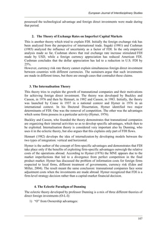 European Journal of Interdisciplinary Studies
107
possessed the technological advantage and foreign direct investments were made during
that period.
2. The Theory of Exchange Rates on Imperfect Capital Markets
This is another theory which tried to explain FDI. Initially the foreign exchange risk has
been analyzed from the perspective of international trade. Itagaki (1981) and Cushman
(1985) analyzed the influence of uncertainty as a factor of FDI. In the only empirical
analysis made so far, Cushman shows that real exchange rate increase stimulated FDI
made by USD, while a foreign currency appreciation has reduced American FDI.
Cushman concludes that the dollar appreciation has led to a reduction in U.S. FDI by
25%.
However, currency risk rate theory cannot explain simultaneous foreign direct investment
between countries with different currencies. The sustainers argue that such investments
are made in different times, but there are enough cases that contradict these claims.
3. The Internalisation Theory
This theory tries to explain the growth of transnational companies and their motivations
for achieving foreign direct investment. The theory was developed by Buckley and
Casson, in 1976 and then by Hennart, in 1982 and Casson, in 1983. Initially, the theory
was launched by Coase in 1937 in a national context and Hymer in 1976 in an
international context. In his Doctoral Dissertation, Hymer identified two major
determinants of FDI. One was the removal of competition. The other was the advantages
which some firms possess in a particular activity (Hymer, 1976).
Buckley and Casson, who founded the theory demonstrates that transnational companies
are organizing their internal activities so as to develop specific advantages, which then to
be exploited. Internalisation theory is considered very important also by Dunning, who
uses it in the eclectic theory, but also argues that this explains only part of FDI flows.
Hennart (1982) develops the idea of internalization by developing models between the
two types of integration: vertical and horizontal.
Hymer is the author of the concept of firm-specific advantages and demonstrates that FDI
take place only if the benefits of exploiting firm-specific advantages outweigh the relative
costs of the operations abroad. According to Hymer (1976) the MNE appears due to the
market imperfections that led to a divergence from perfect competition in the final
product market. Hymer has discussed the problem of information costs for foreign firms
respected to local firms, different treatment of governments, currency risk (Eden and
Miller, 2004). The result meant the same conclusion: transnational companies face some
adjustment costs when the investments are made abroad. Hymer recognized that FDI is a
firm-level strategy decision rather than a capital-market financial decision.
4. The Eclectic Paradigm of Dunning
The eclectic theory developed by professor Dunning is a mix of three different theories of
direct foreign investments (O-L-I):
1) “O” from Ownership advantages:
 