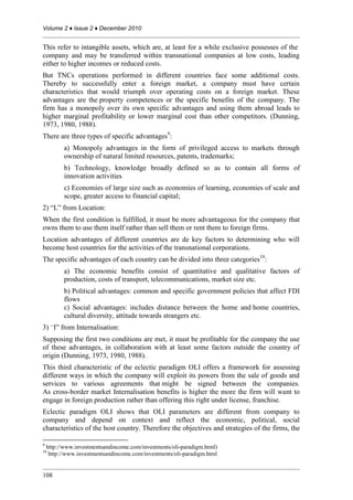 Volume 2 ♦ Issue 2 ♦ December 2010
108
This refer to intangible assets, which are, at least for a while exclusive possesses of the
company and may be transferred within transnational companies at low costs, leading
either to higher incomes or reduced costs.
But TNCs operations performed in different countries face some additional costs.
Thereby to successfully enter a foreign market, a company must have certain
characteristics that would triumph over operating costs on a foreign market. These
advantages are the property competences or the specific benefits of the company. The
firm has a monopoly over its own specific advantages and using them abroad leads to
higher marginal profitability or lower marginal cost than other competitors. (Dunning,
1973, 1980, 1988).
There are three types of specific advantages9
:
a) Monopoly advantages in the form of privileged access to markets through
ownership of natural limited resources, patents, trademarks;
b) Technology, knowledge broadly defined so as to contain all forms of
innovation activities
c) Economies of large size such as economies of learning, economies of scale and
scope, greater access to financial capital;
2) “L” from Location:
When the first condition is fulfilled, it must be more advantageous for the company that
owns them to use them itself rather than sell them or rent them to foreign firms.
Location advantages of different countries are de key factors to determining who will
become host countries for the activities of the transnational corporations.
The specific advantages of each country can be divided into three categories10
:
a) The economic benefits consist of quantitative and qualitative factors of
production, costs of transport, telecommunications, market size etc.
b) Political advantages: common and specific government policies that affect FDI
flows
c) Social advantages: includes distance between the home and home countries,
cultural diversity, attitude towards strangers etc.
3) “I” from Internalisation:
Supposing the first two conditions are met, it must be profitable for the company the use
of these advantages, in collaboration with at least some factors outside the country of
origin (Dunning, 1973, 1980, 1988).
This third characteristic of the eclectic paradigm OLI offers a framework for assessing
different ways in which the company will exploit its powers from the sale of goods and
services to various agreements that might be signed between the companies.
As cross-border market Internalisation benefits is higher the more the firm will want to
engage in foreign production rather than offering this right under license, franchise.
Eclectic paradigm OLI shows that OLI parameters are different from company to
company and depend on context and reflect the economic, political, social
characteristics of the host country. Therefore the objectives and strategies of the firms, the
9
http://www.investmentsandincome.com/investments/oli-paradigm.html)
10
http://www.investmentsandincome.com/investments/oli-paradigm.html
 