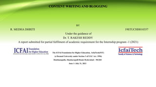 CONTENT WRITING AND BLOGGING
BY
R. MEDHA DHRITI 19STUCHH010357
Under the guidance of
Dr. T. RAKESH REDDY
A report submitted for partial fulfilment of academic requirement for the Internship program -1 (2021)
The ICFAI Foundation for Higher Education, IcfaiTech(FST)
(a Deemed University under Section 3 of UGC Act. 1956)
Donthanapally, Shankarapalli Road, Hyderabad – 501203
June 1- July 31, 2021
 