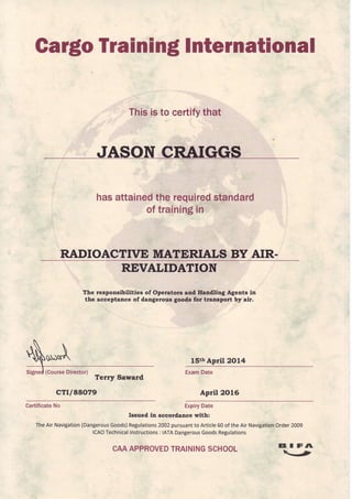 GargoTrainingInternational
Thisisto certifythat
hasattainedtherequired,,standard
oftrainingih
RADIOACTIVE MATERIATS BY AIR-
ttIJ
REVATIDATION
The responsibilities of Operators and llandllng Agents in
the acceptance of dangerous goods for transport by air.
15thApril2OL4
(CourseDirector)'
Terry Saward
crr/88079
ExamDate
April 2OL6
CertificateNo ExpiryDate
Issued in accordance with:
TheAir Navigation(DangerousGoods)Regulations2002pursuantto Article60 of the Air NavigationOrder2009
ICAOTechnicalInstructions: IATADangerousGoodsRegulations
CAAAPPROVEDTRAININGSCHOOL BIF,t
-'
 