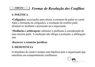 CONFLITO
    CONFLITO      Formas de Resolução dos Conflitos
4- POLÍTICA
•Coligações: associações para alterar a estrutura de poder no canal.
Após a formação de coligações, a resolução do conflito pode
alcançar-se mediante a persuasão ou a negociação.
•Mediação e arbitragem: submeter o problema à consideração de
uma terceira parte. A mediação não obriga à aceitação, a arbitragem
sim.
•Recorrer a estancias jurídicas
5- DESISTENCIA
O abandono do canal é sempre uma hipótese para a organização que
manifesta um comportamento conflituoso.
 