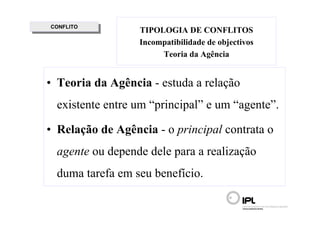 CONFLITO
 CONFLITO         TIPOLOGIA DE CONFLITOS
                  Incompatibilidade de objectivos
                       Teoria da Agência


• Teoria da Agência - estuda a relação
  existente entre um “principal” e um “agente”.

• Relação de Agência - o principal contrata o
  agente ou depende dele para a realização
  duma tarefa em seu benefício.
 
