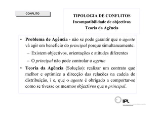 CONFLITO
   CONFLITO
                            TIPOLOGIA DE CONFLITOS
                            Incompatibilidade de objectivos
                                 Teoria da Agência

• Problema de Agência - não se pode garantir que o agente
  vá agir em benefício do principal porque simultaneamente:
   – Existem objectivos, orientações e atitudes diferentes
   – O principal não pode controlar o agente
• Teoria da Agência (Solução): realizar um contrato que
  melhor e optimize a direcção das relações na cadeia de
  distribuição, i e, que o agente é obrigado a comportar-se
  como se tivesse os mesmos objectivos que o principal.
 