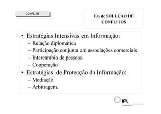 CONFLITO
  CONFLITO
                                 Ex. de SOLUÇÃO DE
                                     CONFLITOS


• Estratégias Intensivas em Informação:
  –   Relação diplomática
  –   Participação conjunta em associações comerciais
  –   Intercambio de pessoas
  –   Cooperação
• Estratégias de Protecção da Informação:
  – Mediação
  – Arbitragem.
 