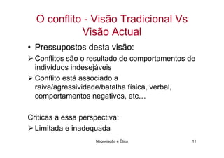O conflito - Visão Tradicional Vs
            Visão Actual
• Pressupostos desta visão:
  Conflitos são o resultado de comportamentos de
  indivíduos indesejáveis
  Conflito está associado a
  raiva/agressividade/batalha física, verbal,
  comportamentos negativos, etc…

Criticas a essa perspectiva:
  Limitada e inadequada
                    Negociação e Ética         11
 