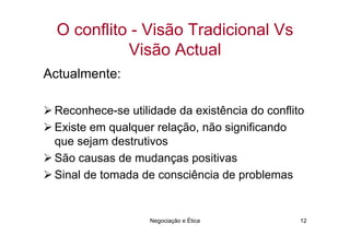 O conflito - Visão Tradicional Vs
            Visão Actual
Actualmente:

 Reconhece-se utilidade da existência do conflito
 Existe em qualquer relação, não significando
 que sejam destrutivos
 São causas de mudanças positivas
 Sinal de tomada de consciência de problemas


                   Negociação e Ética           12
 