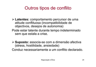 Outros tipos de conflito

  Latentes: comportamento percursor de uma
  atitude conflituosa (incompatibilidade de
  objectivos, desejos de autonomia)
Pode estar latente durante tempo indeterminado
  sem que estala a crise.

 Suposto: associa-se com a dimensão afectiva
 (stress, hostilidade, ansiedade)
Conduz necessariamente a um conflito declarado.


                   Negociação e Ética            24
 