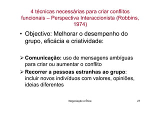 4 técnicas necessárias para criar conflitos
funcionais – Perspectiva Interaccionista (Robbins,
                      1974)
• Objectivo: Melhorar o desempenho do
  grupo, eficácia e criatividade:

 Comunicação: uso de mensagens ambíguas
 para criar ou aumentar o conflito
 Recorrer a pessoas estranhas ao grupo:
 incluir novos indivíduos com valores, opiniões,
 ideias diferentes

                    Negociação e Ética             27
 