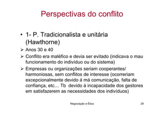 Perspectivas do conflito

• 1- P. Tradicionalista e unitária
  (Hawthorne)
  Anos 30 e 40
  Conflito era maléfico e devia ser evitado (indicava o mau
  funcionamento do indivíduo ou do sistema)
  Empresas ou organizações seriam cooperantes/
  harmoniosas, sem conflitos de interesse (ocorreriam
  excepcionalmente devido á má comunicação, falta de
  confiança, etc… Tb devido á incapacidade dos gestores
  em satisfazerem as necessidades dos indivíduos)

                       Negociação e Ética                29
 