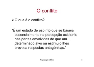 O conflito
 O que é o conflito?

“É um estado de espírito que se baseia
  essencialmente na percepção existente
  nas partes envolvidas de que um
  determinado alvo ou estímulo lhes
  provoca respostas antagónicas.”


                 Negociação e Ética       3
 
