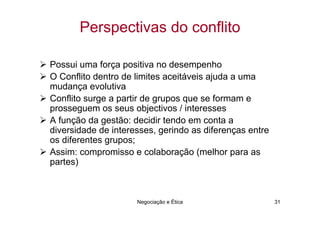 Perspectivas do conflito

Possui uma força positiva no desempenho
O Conflito dentro de limites aceitáveis ajuda a uma
mudança evolutiva
Conflito surge a partir de grupos que se formam e
prosseguem os seus objectivos / interesses
A função da gestão: decidir tendo em conta a
diversidade de interesses, gerindo as diferenças entre
os diferentes grupos;
Assim: compromisso e colaboração (melhor para as
partes)



                     Negociação e Ética                  31
 