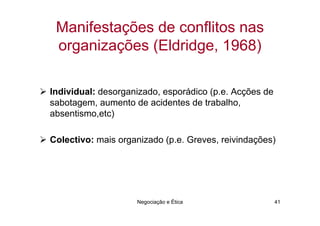 Manifestações de conflitos nas
 organizações (Eldridge, 1968)

Individual: desorganizado, esporádico (p.e. Acções de
sabotagem, aumento de acidentes de trabalho,
absentismo,etc)

Colectivo: mais organizado (p.e. Greves, reivindações)




                    Negociação e Ética                  41
 