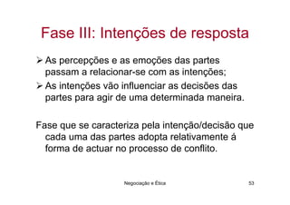 Fase III: Intenções de resposta
  As percepções e as emoções das partes
  passam a relacionar-se com as intenções;
  As intenções vão influenciar as decisões das
  partes para agir de uma determinada maneira.

Fase que se caracteriza pela intenção/decisão que
  cada uma das partes adopta relativamente á
  forma de actuar no processo de conflito.


                   Negociação e Ética            53
 