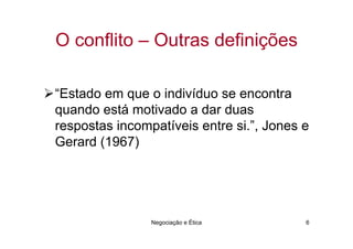 O conflito – Outras definições

“Estado em que o indivíduo se encontra
quando está motivado a dar duas
respostas incompatíveis entre si.”, Jones e
Gerard (1967)




                Negociação e Ética        6
 