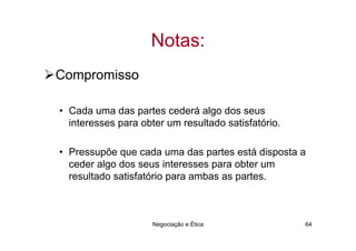 Notas:
Compromisso

• Cada uma das partes cederá algo dos seus
  interesses para obter um resultado satisfatório.

• Pressupõe que cada uma das partes está disposta a
  ceder algo dos seus interesses para obter um
  resultado satisfatório para ambas as partes.



                     Negociação e Ética              64
 