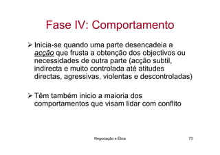 Fase IV: Comportamento
Inicia-se quando uma parte desencadeia a
acção que frusta a obtenção dos objectivos ou
necessidades de outra parte (acção subtil,
indirecta e muito controlada até atitudes
directas, agressivas, violentas e descontroladas)

Têm também inicio a maioria dos
comportamentos que visam lidar com conflito



                  Negociação e Ética           73
 