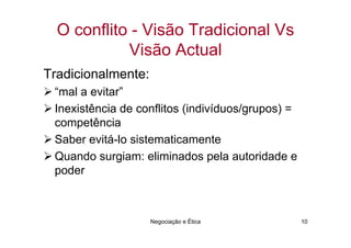 O conflito - Visão Tradicional Vs
            Visão Actual
Tradicionalmente:
 “mal a evitar”
 Inexistência de conflitos (indivíduos/grupos) =
 competência
 Saber evitá-lo sistematicamente
 Quando surgiam: eliminados pela autoridade e
 poder



                    Negociação e Ética             10
 