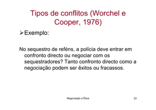 Tipos de conflitos (Worchel e
           Cooper, 1976)
  Exemplo:

No sequestro de reféns, a polícia deve entrar em
 confronto directo ou negociar com os
 sequestradores? Tanto confronto directo como a
 negociação podem ser êxitos ou fracassos.




                   Negociação e Ética         22
 