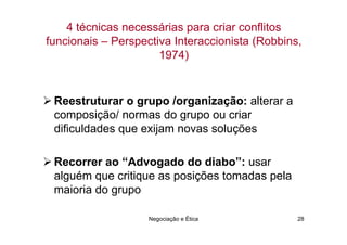 4 técnicas necessárias para criar conflitos
funcionais – Perspectiva Interaccionista (Robbins,
                      1974)


 Reestruturar o grupo /organização: alterar a
 composição/ normas do grupo ou criar
 dificuldades que exijam novas soluções

 Recorrer ao “Advogado do diabo”: usar
 alguém que critique as posições tomadas pela
 maioria do grupo

                    Negociação e Ética           28
 