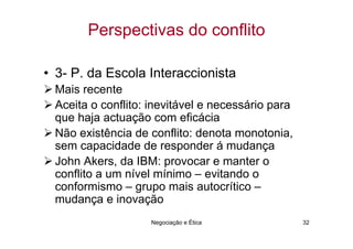 Perspectivas do conflito

• 3- P. da Escola Interaccionista
 Mais recente
 Aceita o conflito: inevitável e necessário para
 que haja actuação com eficácia
 Não existência de conflito: denota monotonia,
 sem capacidade de responder á mudança
 John Akers, da IBM: provocar e manter o
 conflito a um nível mínimo – evitando o
 conformismo – grupo mais autocrítico –
 mudança e inovação
                    Negociação e Ética             32
 