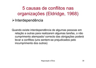 5 causas de conflitos nas
    organizações (Eldridge, 1968)
  Interdependência

Quando existe interdependência de algumas pessoas em
  relação a outras para realizarem algumas tarefas, o não
  cumprimento atempado/ correcto das obrigações poderá
  levar a conflitos (uns sentem-se prejudicados pelo
  incumprimento dos outros)




                       Negociação e Ética              39
 
