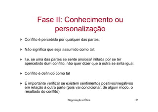 Fase II: Conhecimento ou
           personalização
Conflito é percebido por qualquer das partes;

Não significa que seja assumido como tal;

I.e. se uma das partes se sente ansiosa/ irritada por se ter
apercebido dum conflito, não quer dizer que a outra se sinta igual.

Conflito é definido como tal

É importante verificar se existem sentimentos positivos/negativos
em relação á outra parte (pois vai condicionar, de algum modo, o
resultado do conflito)

                          Negociação e Ética                          51
 