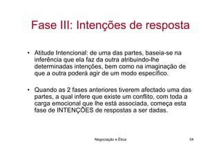 Fase III: Intenções de resposta

• Atitude Intencional: de uma das partes, baseia-se na
  inferência que ela faz da outra atribuindo-lhe
  determinadas intenções, bem como na imaginação de
  que a outra poderá agir de um modo específico.

• Quando as 2 fases anteriores tiverem afectado uma das
  partes, a qual infere que existe um conflito, com toda a
  carga emocional que lhe está associada, começa esta
  fase de INTENÇÕES de respostas a ser dadas.



                       Negociação e Ética                54
 
