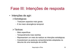 Fase III: Intenções de resposta
• Intenções de agir:
    Estratégicas:
     - Traduzem aspectos mais gerais
     - E de maior abrangência temporal


    Tácticas:
     -   Mais especificas
     -   Temporalmente mais restritas
     -   Representam um meio de realizar as intenções estratégicas
     -   Caracterizam as posturas comportamentais adoptadas no
         decurso de uma resolução de conflito

                          Negociação e Ética                     55
 