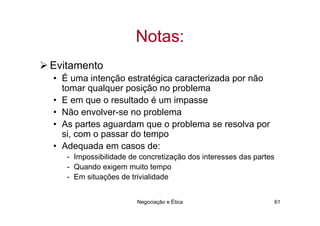 Notas:
Evitamento
• É uma intenção estratégica caracterizada por não
  tomar qualquer posição no problema
• E em que o resultado é um impasse
• Não envolver-se no problema
• As partes aguardam que o problema se resolva por
  si, com o passar do tempo
• Adequada em casos de:
   - Impossibilidade de concretização dos interesses das partes
   - Quando exigem muito tempo
   - Em situações de trivialidade


                       Negociação e Ética                         61
 