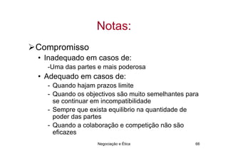 Notas:
Compromisso
• Inadequado em casos de:
  -Uma das partes e mais poderosa
• Adequado em casos de:
  - Quando hajam prazos limite
  - Quando os objectivos são muito semelhantes para
    se continuar em incompatibilidade
  - Sempre que exista equilibrio na quantidade de
    poder das partes
  - Quando a colaboração e competição não são
    eficazes
                  Negociação e Ética              66
 