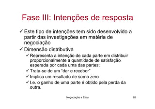 Fase III: Intenções de resposta
Este tipo de intenções tem sido desenvolvido a
partir das investigações em matéria de
negociação
Dimensão distributiva
  Representa a intenção de cada parte em distribuir
  proporcionalmente a quantidade de satisfação
  esperada por cada uma das partes;
  Trata-se de um “dar e receber”
  Implica um resultado de soma zero
  I.e. o ganho de uma parte é obtido pela perda da
  outra.

                    Negociação e Ética                68
 