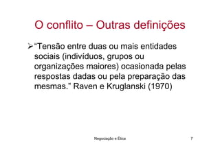 O conflito – Outras definições
“Tensão entre duas ou mais entidades
sociais (indivíduos, grupos ou
organizações maiores) ocasionada pelas
respostas dadas ou pela preparação das
mesmas.” Raven e Kruglanski (1970)




               Negociação e Ética        7
 