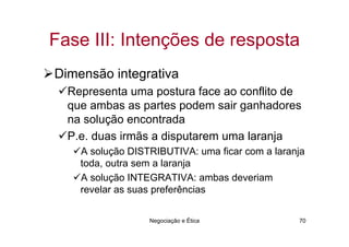 Fase III: Intenções de resposta
Dimensão integrativa
  Representa uma postura face ao conflito de
  que ambas as partes podem sair ganhadores
  na solução encontrada
  P.e. duas irmãs a disputarem uma laranja
    A solução DISTRIBUTIVA: uma ficar com a laranja
    toda, outra sem a laranja
    A solução INTEGRATIVA: ambas deveriam
    revelar as suas preferências

                  Negociação e Ética             70
 