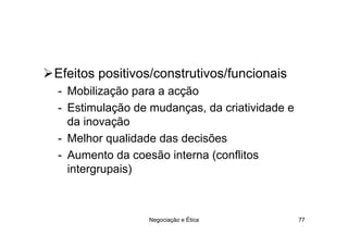 Efeitos positivos/construtivos/funcionais
- Mobilização para a acção
- Estimulação de mudanças, da criatividade e
  da inovação
- Melhor qualidade das decisões
- Aumento da coesão interna (conflitos
  intergrupais)



                Negociação e Ética             77
 