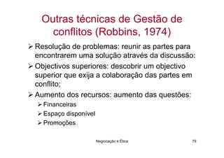 Outras técnicas de Gestão de
   conflitos (Robbins, 1974)
Resolução de problemas: reunir as partes para
encontrarem uma solução através da discussão:
Objectivos superiores: descobrir um objectivo
superior que exija a colaboração das partes em
conflito;
Aumento dos recursos: aumento das questões:
  Financeiras
  Espaço disponível
  Promoções

                      Negociação e Ética     79
 