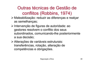 Outras técnicas de Gestão de
    conflitos (Robbins, 1974)
Maleabilização: reduzir as diferenças e realçar
as semelhanças;
Intervenção de figuras de autoridade: ao
gestores resolvem o conflito dos seus
subordinados, comunicando-lhe posteriormente
a sua decisão;
Alterações de variáveis estruturais:
transferências, rotação, alteração de
competências e obrigações.


                  Negociação e Ética              80
 